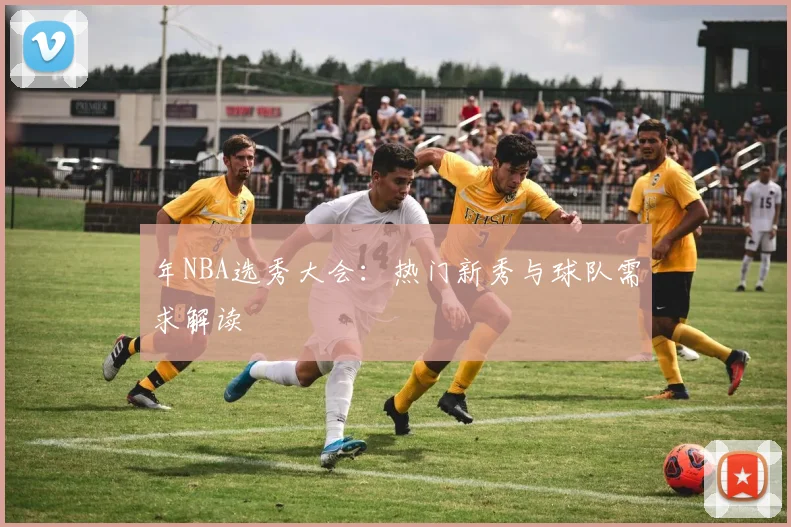 年NBA选秀大会：热门新秀与球队需求解读