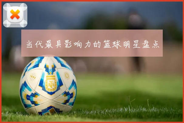 当代最具影响力的篮球明星盘点