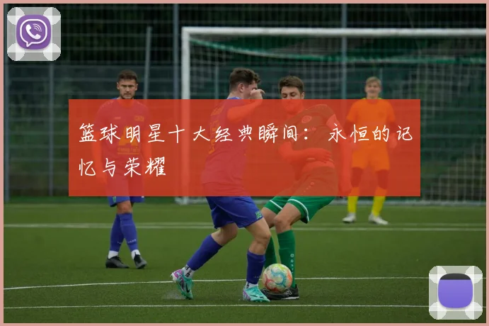 篮球明星十大经典瞬间:永恒的记忆与荣耀