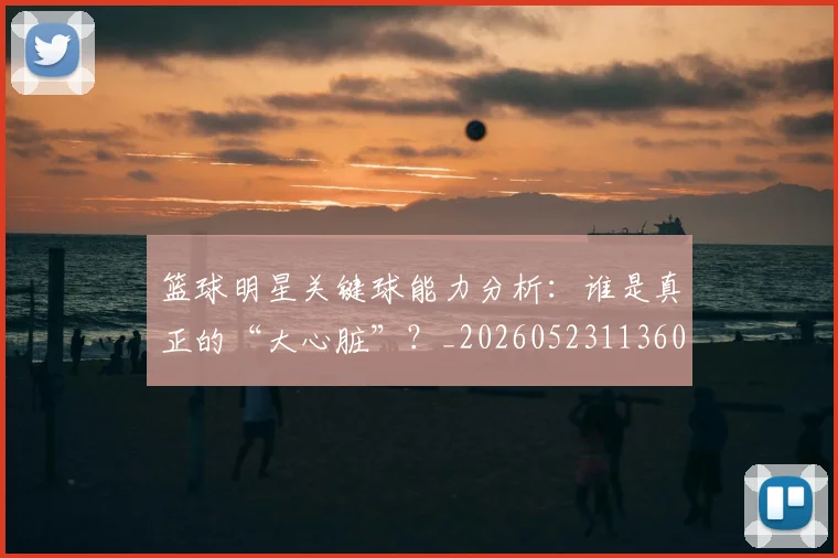 篮球明星关键球能力分析:谁是真正的“大心脏”?_20260523113604