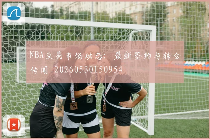 NBA交易市场动态：最新签约与转会传闻_20260530150954