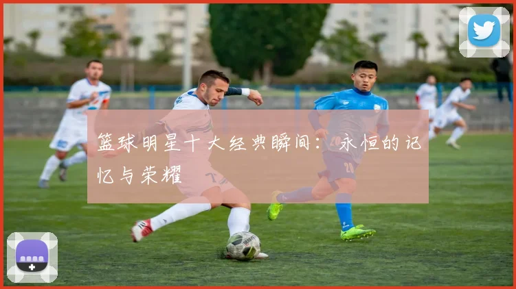 篮球明星十大经典瞬间：永恒的记忆与荣耀