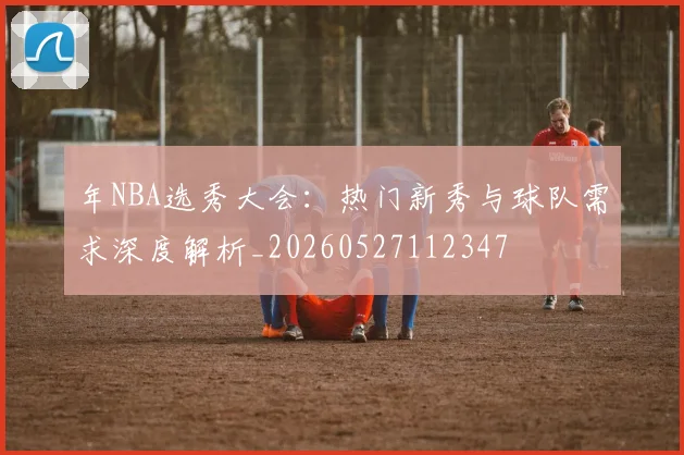 年NBA选秀大会:热门新秀与球队需求深度解析_20260527112347