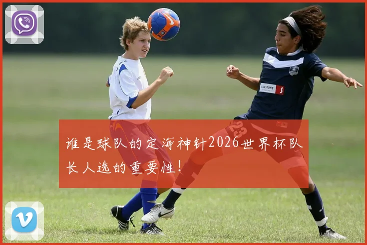 谁是球队的定海神针2026世界杯队长人选的重要性！