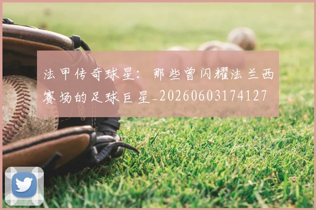 法甲传奇球星：那些曾闪耀法兰西赛场的足球巨星_20260603174127