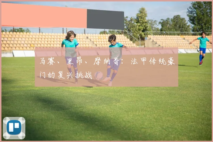 马赛、里昂、摩纳哥:法甲传统豪门的复兴挑战