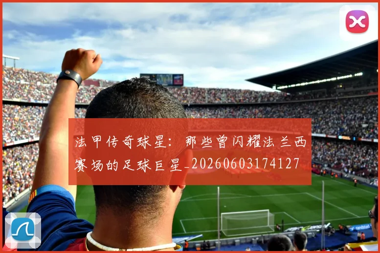 法甲传奇球星:那些曾闪耀法兰西赛场的足球巨星_20260603174127